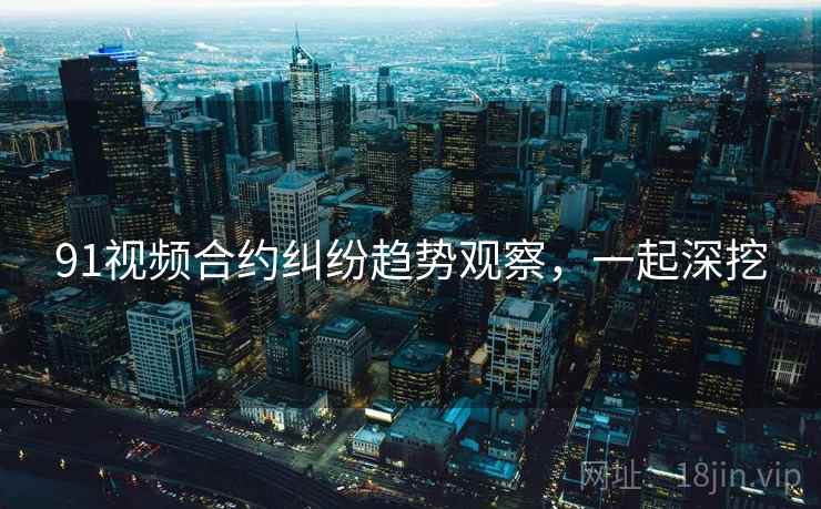 91视频合约纠纷趋势观察,一起深挖 91视频合约纠纷趋势观察,一起深挖