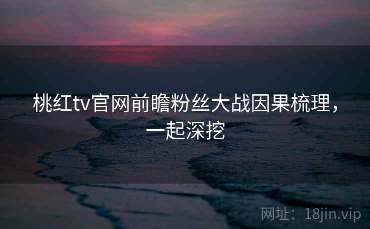 桃红tv官网前瞻粉丝大战因果梳理，一起深挖